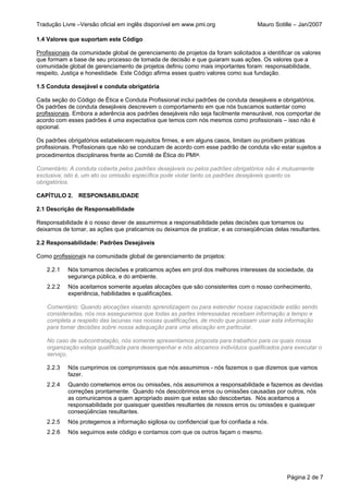 Tradução Livre –Versão oficial em inglês disponível em www.pmi.org                  Mauro Sotille – Jan/2007

1.4 Valores que suportam este Código

Profissionais da comunidade global de gerenciamento de projetos da foram solicitados a identificar os valores
que formam a base de seu processo de tomada de decisão e que guiaram suas ações. Os valores que a
comunidade global de gerenciamento de projetos definiu como mais importantes foram: responsabilidade,
respeito, Justiça e honestidade. Este Código afirma esses quatro valores como sua fundação.

1.5 Conduta desejável e conduta obrigatória

Cada seção do Código de Ética e Conduta Profissional inclui padrões de conduta desejáveis e obrigatórios.
Os padrões de conduta desejáveis descrevem o comportamento em que nós buscamos sustentar como
profissionais. Embora a aderência aos padrões desejáveis não seja facilmente mensurável, nos comportar de
acordo com esses padrões é uma expectativa que temos com nós mesmos como profissionais – isso não é
opcional.

Os padrões obrigatórios estabelecem requisitos firmes, e em alguns casos, limitam ou proíbem práticas
profissionais. Profissionais que não se conduzam de acordo com esse padrão de conduta vão estar sujeitos a
procedimentos disciplinares frente ao Comitê de Ética do PMI®.

Comentário: A conduta coberta pelos padrões desejáveis ou pelos padrões obrigatórios não é mutuamente
exclusiva; isto é, um ato ou omissão específica pode violar tanto os padrões desejáveis quanto os
obrigatórios.

CAPÍTULO 2. RESPONSABILIDADE

2.1 Descrição de Responsabilidade

Responsabilidade é o nosso dever de assumirmos a responsabilidade pelas decisões que tomamos ou
deixamos de tomar, as ações que praticamos ou deixamos de praticar, e as conseqüências delas resultantes.

2.2 Responsabilidade: Padrões Desejáveis

Como profissionais na comunidade global de gerenciamento de projetos:

    2.2.1   Nós tomamos decisões e praticamos ações em prol dos melhores interesses da sociedade, da
            segurança pública, e do ambiente.
    2.2.2   Nós aceitamos somente aquelas alocações que são consistentes com o nosso conhecimento,
            experiência, habilidades e qualificações.

    Comentário: Quando alocações visando aprendizagem ou para estender nossa capacidade estão sendo
    consideradas, nós nos asseguramos que todas as partes interessadas recebam informação a tempo e
    completa a respeito das lacunas nas nossas qualificações, de modo que possam usar esta informação
    para tomar decisões sobre nossa adequação para uma alocação em particular.

    No caso de subcontratação, nós somente apresentamos proposta para trabalhos para os quais nossa
    organização esteja qualificada para desempenhar e nós alocamos indivíduos qualificados para executar o
    serviço.

    2.2.3   Nós cumprimos os compromissos que nós assumimos - nós fazemos o que dizemos que vamos
            fazer.
    2.2.4   Quando cometemos erros ou omissões, nós assumimos a responsabilidade e fazemos as devidas
            correções prontamente. Quando nós descobrimos erros ou omissões causadas por outros, nós
            as comunicamos a quem apropriado assim que estas são descobertas. Nós aceitamos a
            responsabilidade por quaisquer questões resultantes de nossos erros ou omissões e quaisquer
            conseqüências resultantes.
    2.2.5   Nós protegemos a informação sigilosa ou confidencial que foi confiada a nós.
    2.2.6   Nós seguimos este código e contamos com que os outros façam o mesmo.




                                                                                                Página 2 de 7
 