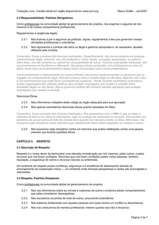 Tradução Livre –Versão oficial em inglês disponível em www.pmi.org                Mauro Sotille – Jan/2007

2.3 Responsabilidade: Padrões Obrigatórios

Como profissionais na comunidade global de gerenciamento de projetos, nós exigimos o seguinte de nós
mesmos e de nossos companheiros profissionais:

Regulamentos e exigências legais

   2.3.1   Nós ficamos a par e seguimos as políticas, regras, regulamentos e leis que governam nossas
           atividades profissionais e voluntárias.
   2.3.2   Nós reportamos a conduta não ética ou ilegal a gerencia apropriada e, se necessário, àqueles
           afetados pela conduta.

Comentário: Essas provisões têm diversas implicações. Especificamente, não nos envolvemos em qualquer
comportamento ilegal, incluindo, mas não limitando a: roubo, fraude, corrupção, apropriação, ou suborno.
Além disso, nós não tomamos ou usufruímos da propriedade de outros, incluindo propriedade intelectual, nem
nos envolvemos em blasfêmia ou difamação. Nos grupos focais conduzidos com profissionais ao redor do
globo, esses tipos de comportamentos ilegais foram mencionados como sendo problemáticos.

Como profissionais e representantes de nossa profissão, não somos condescendentes ou apoiamos que se
engajam em comportamento ilegal. Nós denunciamos toda a conduta ilegal ou não ética. Reportar não é fácil
e nós reconhecemos que pode haver conseqüências negativas. Desde recentes escândalos corporativos,
muitas organizações têm adotado políticas para proteger empregados que revelam a verdade sobre
atividades ilegais ou não éticas. Alguns governos também têm também adotado legislação para proteger
empregados que revelam a verdade.

Denúncias Éticas

   2.3.3   Nós informamos violações deste código ao órgão adequado para sua apuração.
   2.3.4   Nós apenas submetemos denúncias éticas quando baseadas em fatos.

Comentário: Essas provisões têm diversas implicações. Nós cooperamos com o PM®I no que se refere a
violações da ética e na coleta de informações, seja na condição de reclamante ou acusado. Nós também nos
abstemos de acusar outros de falta de conduta ética quando nós não temos todos os fatos. Além disso, nós
buscamos ação disciplinar contra indivíduos que sabidamente fazem falsas alegações em relação a outros.

   2.3.5   Nós buscamos ação disciplinar contra um indivíduo que pratica retaliações contra uma pessoa
           pessoas que levanta questões éticas.


CAPÍTULO 3.     RESPEITO

3.1 Descrição de Respeito

Respeito é o nosso dever de demonstrar uma elevada consideração por nós mesmos, pelos outros, e pelos
recursos que nos foram confiados. Recursos que nos foram confiados podem incluir pessoas, dinheiro,
reputação, a segurança de outros e recursos naturais ou ambientais.

Um ambiente de respeito produz confiança, segurança e a excelência de desempenho através do
encorajamento da cooperação mútua — um ambiente onde diversas perspectivas e visões são encorajadas e
valorizadas.

3.2 Respeito: Padrões Desejáveis

Como profissionais na comunidade global de gerenciamento de projetos:

   3.2.1   Nós nos informamos sobre as normas e costumes de outros e evitamos adotar comportamentos
           que estes considerem desrespeitoso.
   3.2.2   Nós escutamos os pontos de vista de outros, procurando entendê-los.
   3.2.3   Nós tratamos diretamente com aquelas pessoas com quem temos um conflito ou discordamos.
   3.2.4   Nós nos conduzimos de maneira profissional, mesmo quando isso não é recíproco.


                                                                                             Página 3 de 7
 