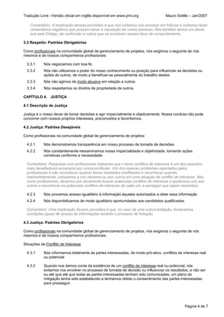 Tradução Livre –Versão oficial em inglês disponível em www.pmi.org                  Mauro Sotille – Jan/2007

    Comentário: A implicação dessas provisões é que nós evitamos nos envolver em fofocas e evitamos fazer
    comentários negativos que possam minar a reputação de outras pessoas. Nós também temos um dever,
    sob este Código, de confrontar a outros que se envolvam nesses tipos de comportamento.

3.3 Respeito: Padrões Obrigatórios

Como profissionais na comunidade global de gerenciamento de projetos, nós exigimos o seguinte de nós
mesmos e de nossos companheiros profissionais:

  3.3.1     Nós negociamos com boa fé;
  3.3.2     Nós não utilizamos o poder do nosso conhecimento ou posição para influenciar as decisões ou
            ações de outros, de modo a beneficiar-se pessoalmente do trabalho destes
  3.3.3     Nós não agimos de modo abusivo em relação a outros.
  3.3.4     Nós respeitamos os direitos de propriedade de outros.

CAPÍTULO 4. JUSTIÇA

4.1 Descrição de Justiça

Justiça é o nosso dever de tomar decisões e agir imparcialmente e objetivamente. Nossa conduta não pode
concorrer com nossos próprios interesses, preconceitos e favoritismos.

4.2 Justiça: Padrões Desejáveis

Como profissionais na comunidade global de gerenciamento de projetos:

  4.2.1     Nós demonstramos transparência em nosso processo de tomada de decisões.
  4.2.2     Nós constantemente reexaminamos nossa imparcialidade e objetividade, tomando ações
            corretivas conforme a necessidade.

  Comentário: Pesquisas com profissionais indicaram que o tema conflitos de interesse é um dos assuntos
  mais desafiadores encarados por nossa profissão. Um dos maiores problemas reportados pelos
  profissionais é não reconhecer quando temos lealdades conflitantes e reconhecer quando,
  inadvertidamente, colocamos a nós mesmos ou aos outros em uma situação de conflito de interesse. Nós,
  como profissionais, devemos pró ativamente buscar potenciais conflitos de interesse e ajudarmos uns aos
  outros a reconhecer os potenciais conflitos de interesse de cada um, e perseguir que sejam resolvidos.

  4.2.3     Nós provemos acesso igualitário à informação àqueles autorizados a obter essa informação
  4.2.4     Nós disponibilizamos de modo igualitário oportunidades aos candidatos qualificados.

  Comentário: Uma implicação dessas provisões é que, no caso de uma subcontratação, fornecemos
  condições iguais de acesso às informações durante o processo de licitação.

4.3 Justiça: Padrões Obrigatórios

Como profissionais na comunidade global de gerenciamento de projetos, nós exigimos o seguinte de nós
mesmos e de nossos companheiros profissionais:

Situações de Conflito de Interesse

  4.3.1     Nós informamos totalmente às partes interessadas, de modo pró-ativo, conflitos de interesse real
            ou potencial

  4.3.2     Quando nos damos conta da existência de um conflito de interesse real ou potencial, nós
            evitamos nos envolver no processo de tomada de decisão ou influenciar os resultados, a não ser
            ou até que até que todas as partes interessadas tenham sido comunicadas; um plano de
            mitigação tenha sido estabelecido e tenhamos obtido o consentimento das partes interessadas
            para prosseguir.




                                                                                               Página 4 de 7
 