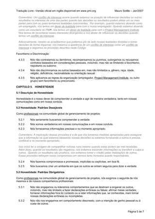 Tradução Livre –Versão oficial em inglês disponível em www.pmi.org                 Mauro Sotille – Jan/2007

 Comentário: Um conflito de interesse ocorre quando estamos na posição de influenciar decisões ou outros
 resultados no interesse de uma das partes quando tais decisões ou resultados podem afetar um ou mais
 partes para com as quais tenhamos lealdades concorrentes. Por exemplo, quando estamos atuando como
 um empregado, nós temos um dever de lealdade para com o nosso empregador. Quando estamos atuando
 como um voluntário do PMI®, nós temos um dever de lealdade para com o Project Management Institute.
 Nós temos de reconhecer esses interesses divergentes e nos abster de influenciar as decisões quando
 temos um conflito de interesse.

 Adicionalmente, mesmo se acreditarmos que podemos pôr de lado nossas lealdades divididas e tomar
 decisões de forma imparcial, nós tratamos a aparência de um conflito de interesse como um conflito de
 interesse e seguimos as provisões descritas neste Código.

Favoritismo e Discriminação

 4.3.3     Nós não contratamos ou demitimos, recompensamos ou punimos, outorgamos ou recusamos
           contratos baseados em considerações pessoais, incluindo, mas não se limitando a favoritismo,
           nepotismo ou suborno.
 4.3.4     Nós não discriminamos os outros baseados em, mas não limitados a, gênero, raça, idade,
           religião, deficiência, nacionalidade ou orientação sexual.
 4.3.5     Nós aplicamos as regras da organização (empregador, Project Management Institute, ou outro
           grupo) sem favoritismo ou preconceito.

CAPITULO 5. HONESTIDADE

5.1 Descrição de Honestidade

Honestidade é o nosso dever de compreender a verdade e agir de maneira verdadeira, tanto em nossas
comunicações como em nossa conduta.

5.2 Honestidade: Padrões Desejáveis

Como profissionais na comunidade global de gerenciamento de projetos:

 5.2.1     Nós seriamente buscamos compreender a verdade.
 5.2.2     Nós somos verdadeiros em nossas comunicações e em nossa conduta.
 5.2.3     Nós fornecemos informações precisas e no momento apropriado.

 Comentário: A implicação dessas provisões é a de que nós tomamos medidas apropriadas para assegurar
 que a informação na qual estamos baseando nossas decisões ou estamos fornecendo a outros é precisa,
 confiável e no momento apropriado.

 Isso inclui ter a coragem de compartilhar notícias ruins mesmo quando estas podem ser mal recebidas.
 Além disso, quando os resultados são negativos, nós evitamos esconder informações ou transferir a culpa a
 outros. Quando os resultados são positivos, nós evitamos tomar o crédito pelas realizações de outros.
 Essas provisões reforçam nosso compromisso em sermos tanto honestos quanto responsáveis.

 5.2.4     Nós fazemos compromissos e promessas, implícitas ou explícitas, em boa fé.
 5.2.5     Nós buscamos criar um ambiente em que os outros se sintam seguros para dizer a verdade.

5.2 Honestidade: Padrões Obrigatórios

Como profissionais na comunidade global de gerenciamento de projetos, nós exigimos o seguinte de nós
mesmos e de nossos companheiros profissionais:

 5.3.1     Nós não engajamos ou toleramos comportamentos que se destinam a enganar os outros,
           incluindo, mas não limitado a fazer declarações errôneas ou falsas; afirmar meias verdades;
           fornecer informações fora do contexto ou a reter informações que, se conhecidas, iriam tornar
           nossas declarações errôneas ou incompletas.
 5.3.2     Nós não nos engajamos em comportamento desonesto, com a intenção de ganho pessoal ou à
           custa de outros.


                                                                                              Página 5 de 7
 