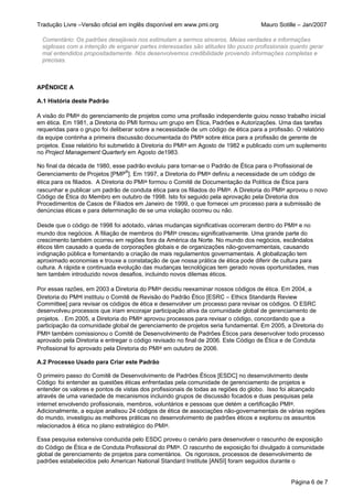 Tradução Livre –Versão oficial em inglês disponível em www.pmi.org                  Mauro Sotille – Jan/2007

  Comentário: Os padrões desejáveis nos estimulam a sermos sinceros. Meias verdades e informações
  sigilosas com a intenção de enganar partes interessadas são atitudes tão pouco profissionais quanto gerar
  mal entendidos propositadamente. Nós desenvolvemos credibilidade provendo informações completas e
  precisas.



APÊNDICE A

A.1 História deste Padrão

A visão do PMI® do gerenciamento de projetos como uma profissão independente guiou nosso trabalho inicial
em ética. Em 1981, a Diretoria do PMI formou um grupo em Ética, Padrões e Autorizações. Uma das tarefas
requeridas para o grupo foi deliberar sobre a necessidade de um código de ética para a profissão. O relatório
da equipe continha a primeira discussão documentada do PMI® sobre ética para a profissão de gerente de
projetos. Esse relatório foi submetido à Diretoria do PMI® em Agosto de 1982 e publicado com um suplemento
no Project Management Quarterly em Agosto de1983.

No final da década de 1980, esse padrão evoluiu para tornar-se o Padrão de Ética para o Profissional de
Gerenciamento de Projetos [PMP®]. Em 1997, a Diretoria do PMI® definiu a necessidade de um código de
ética para os filiados. A Diretoria do PMI® formou o Comitê de Documentação da Política de Ética para
rascunhar e publicar um padrão de conduta ética para os filiados do PMI®. A Diretoria do PMI® aprovou o novo
Código de Ética do Membro em outubro de 1998. Isto foi seguido pela aprovação pela Diretoria dos
Procedimentos de Casos de Filiados em Janeiro de 1999, o que fornecei um processo para a submissão de
denúncias éticas e para determinação de se uma violação ocorreu ou não.

Desde que o código de 1998 foi adotado, várias mudanças significativas ocorreram dentro do PMI® e no
mundo dos negócios. A filiação de membros do PMI® cresceu significativamente. Uma grande parte do
crescimento também ocorreu em regiões fora da América da Norte. No mundo dos negócios, escândalos
éticos têm causado a queda de corporações globais e de organizações não-governamentais, causando
indignação pública e fomentando a criação de mais regulamentos governamentais. A globalização tem
aproximado economias e trouxe a constatação de que nossa prática de ética pode diferir de cultura para
cultura. A rápida e continuada evolução das mudanças tecnológicas tem gerado novas oportunidades, mas
tem também introduzido novos desafios, incluindo novos dilemas éticos.

Por essas razões, em 2003 a Diretoria do PMI® decidiu reexaminar nossos códigos de ética. Em 2004, a
Diretoria do PM®I instituiu o Comitê de Revisão do Padrão Ético [ESRC – Ethics Standards Review
Committee] para revisar os códigos de ética e desenvolver um processo para revisar os códigos. O ESRC
desenvolveu processos que iriam encorajar participação ativa da comunidade global de gerenciamento de
projetos. . Em 2005, a Diretoria do PMI® aprovou processos para revisar o código, concordando que a
participação da comunidade global de gerenciamento de projetos seria fundamental. Em 2005, a Diretoria do
PMI® também comissionou o Comitê de Desenvolvimento de Padrões Éticos para desenvolver todo processo
aprovado pela Diretoria e entregar o código revisado no final de 2006. Este Código de Ética e de Conduta
Profissional foi aprovado pela Diretoria do PMI® em outubro de 2006.

A.2 Processo Usado para Criar este Padrão

O primeiro passo do Comitê de Desenvolvimento de Padrões Éticos [ESDC] no desenvolvimento deste
Código foi entender as questões éticas enfrentadas pela comunidade de gerenciamento de projetos e
entender os valores e pontos de vistas dos profissionais de todas as regiões do globo. Isso foi alcançado
através de uma variedade de mecanismos incluindo grupos de discussão focados e duas pesquisas pela
internet envolvendo profissionais, membros, voluntários e pessoas que detém a certificação PMI®.
Adicionalmente, a equipe analisou 24 códigos de ética de associações não-governamentais de várias regiões
do mundo, investigou as melhores práticas no desenvolvimento de padrões éticos e explorou os assuntos
relacionados à ética no plano estratégico do PMI®.

Essa pesquisa extensiva conduzida pelo ESDC proveu o cenário para desenvolver o rascunho de exposição
do Código de Ética e de Conduta Profissional do PMI®. O rascunho de exposição foi divulgado à comunidade
global de gerenciamento de projetos para comentários. Os rigorosos, processos de desenvolvimento de
padrões estabelecidos pelo American National Standard Institute [ANSI] foram seguidos durante o


                                                                                               Página 6 de 7
 