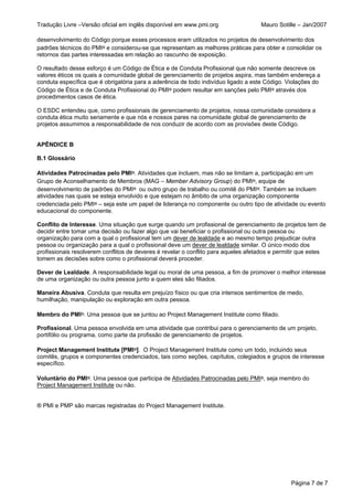 Tradução Livre –Versão oficial em inglês disponível em www.pmi.org                  Mauro Sotille – Jan/2007

desenvolvimento do Código porque esses processos eram utilizados no projetos de desenvolvimento dos
padrões técnicos do PMI® e considerou-se que representam as melhores práticas para obter e consolidar os
retornos das partes interessadas em relação ao rascunho de exposição.

O resultado desse esforço é um Código de Ética e de Conduta Profissional que não somente descreve os
valores éticos os quais a comunidade global de gerenciamento de projetos aspira, mas também endereça a
conduta específica que é obrigatória para a aderência de todo indivíduo ligado a este Código. Violações do
Código de Ética e de Conduta Profissional do PMI® podem resultar em sanções pelo PMI® através dos
procedimentos casos de ética.

O ESDC entendeu que, como profissionais de gerenciamento de projetos, nossa comunidade considera a
conduta ética muito seriamente e que nós e nossos pares na comunidade global de gerenciamento de
projetos assumimos a responsabilidade de nos conduzir de acordo com as provisões deste Código.


APÊNDICE B

B.1 Glossário

Atividades Patrocinadas pelo PMI®. Atividades que incluem, mas não se limitam a, participação em um
Grupo de Aconselhamento de Membros (MAG – Member Advisory Group) do PMI®, equipe de
desenvolvimento de padrões do PMI® ou outro grupo de trabalho ou comitê do PMI®. Também se incluem
atividades nas quais se esteja envolvido e que estejam no âmbito de uma organização componente
credenciada pelo PMI® – seja este um papel de liderança no componente ou outro tipo de atividade ou evento
educacional do componente.

Conflito de Interesse. Uma situação que surge quando um profissional de gerenciamento de projetos tem de
decidir entre tomar uma decisão ou fazer algo que vai beneficiar o profissional ou outra pessoa ou
organização para com a qual o profissional tem um dever de lealdade e ao mesmo tempo prejudicar outra
pessoa ou organização para a qual o profissional deve um dever de lealdade similar. O único modo dos
profissionais resolverem conflitos de deveres é revelar o conflito para aqueles afetados e permitir que estes
tomem as decisões sobre como o profissional deverá proceder.

Dever de Lealdade. A responsabilidade legal ou moral de uma pessoa, a fim de promover o melhor interesse
de uma organização ou outra pessoa junto a quem eles são filiados.

Maneira Abusiva. Conduta que resulta em prejuízo físico ou que cria intensos sentimentos de medo,
humilhação, manipulação ou exploração em outra pessoa.

Membro do PMI®. Uma pessoa que se juntou ao Project Management Institute como filiado.

Profissional. Uma pessoa envolvida em uma atividade que contribui para o gerenciamento de um projeto,
portifólio ou programa, como parte da profissão de gerenciamento de projetos.

Project Management Institute [PMI®]. O Project Management Institute como um todo, incluindo seus
comitês, grupos e componentes credenciados, tais como seções, capítulos, colegiados e grupos de interesse
específico.

Voluntário do PMI®. Uma pessoa que participa de Atividades Patrocinadas pelo PMI®, seja membro do
Project Management Institute ou não.


® PMI e PMP são marcas registradas do Project Management Institute.




                                                                                               Página 7 de 7
 