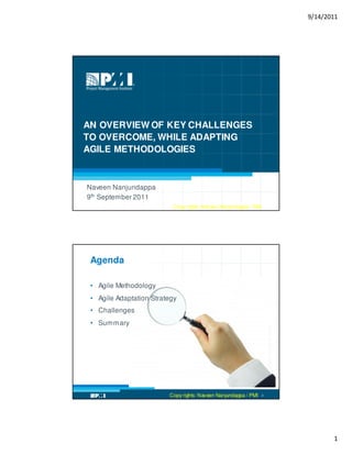 9/14/2011




AN OVERVIEW OF KEY CHALLENGES
TO OVERCOME, WHILE ADAPTING
AGILE METHODOLOGIES



Naveen Nanjundappa
9th September 2011
                         Copy rights: Naveen Nanjundappa / PMI 1
                          Copy rights: Naveen Nanjundappa / PMI




 Agenda

 • Agile Methodology
 • Agile Adaptation Strategy
 • Challenges
 • Summary
                                                                     Master isolated images




                         Copy rights: Naveen Nanjundappa / PMI   2




                                                                                                     1
 