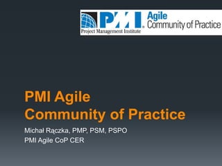 PMI Agile
Community of Practice
Michał Rączka, PMP, PSM, PSPO
PMI Agile CoP CER
 