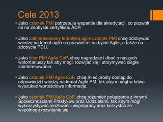 Cele 2013
 Jako członek PMI potrzebuje wsparcie dla akredytacji, co pozwoli
  mi na zdobycie certyfikatu ACP.

 Jako zainteresowany tematyką agile członek PMI chcę zdobywać
  wiedzę na temat agile co pozwoli mi na bycie Agile, a także na
  zdobycie PDU.

 Jako lider PMI Agile CoP, chcę nagradzać i dbać o naszych
  wolontariuszy tak aby mogli rozwijać się i utrzymywać ciągłe
  zainteresowanie.

 Jako członek PMI Agile CoP, chcę mieć prosty dostęp do
  odpowiedzi i wiedzy na temat Agile PM, tak abym mógł w łatwo
  wyszukać wartościowe informacje.

 Jako członek PMI Agile CoP, chcę rozumieć połączenia z innymi
  Społecznościami Praktyków oraz Oddziałami, tak abym mógł
  wykorzystywać możliwości współpracy oraz korzystać ze
  wspólnego rozwijania się.
 