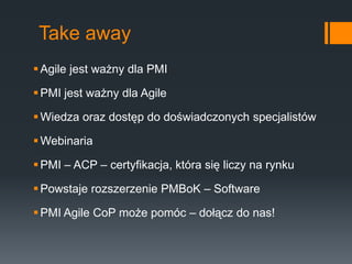 Take away
 Agile jest ważny dla PMI

 PMI jest ważny dla Agile

 Wiedza oraz dostęp do doświadczonych specjalistów

 Webinaria

 PMI – ACP – certyfikacja, która się liczy na rynku

 Powstaje rozszerzenie PMBoK – Software

 PMI Agile CoP może pomóc – dołącz do nas!
 