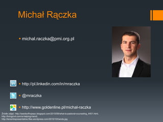 Michał Rączka

                 michal.raczka@pmi.org.pl




                 http://pl.linkedin.com/in/mraczka

                 @mraczka

                 http://www.goldenline.pl/michal-raczka
Źródło zdjęć: http://seedsofhopepc.blogspot.com/2010/08/what-is-pastoral-counseling_4401.html,
http://livingcivil.com/a-helping-hand/,
http://tenantrepresentative.files.wordpress.com/2010/10/hands.jpg
 