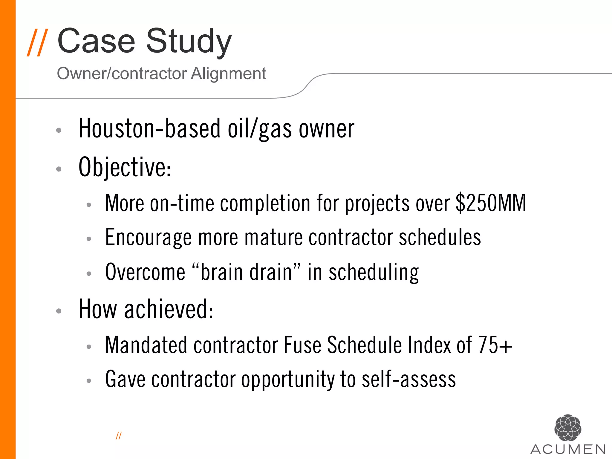 // Case Study
 Owner/contractor Alignment


 •    Houston-based oil/gas owner
 •    Objective:
      •    More on-time completion for projects over $250MM
      •    Encourage more mature contractor schedules
      •    Overcome “brain drain” in scheduling
 •    How achieved:
      •    Mandated contractor Fuse Schedule Index of 75+
      •    Gave contractor opportunity to self-assess

            //
 