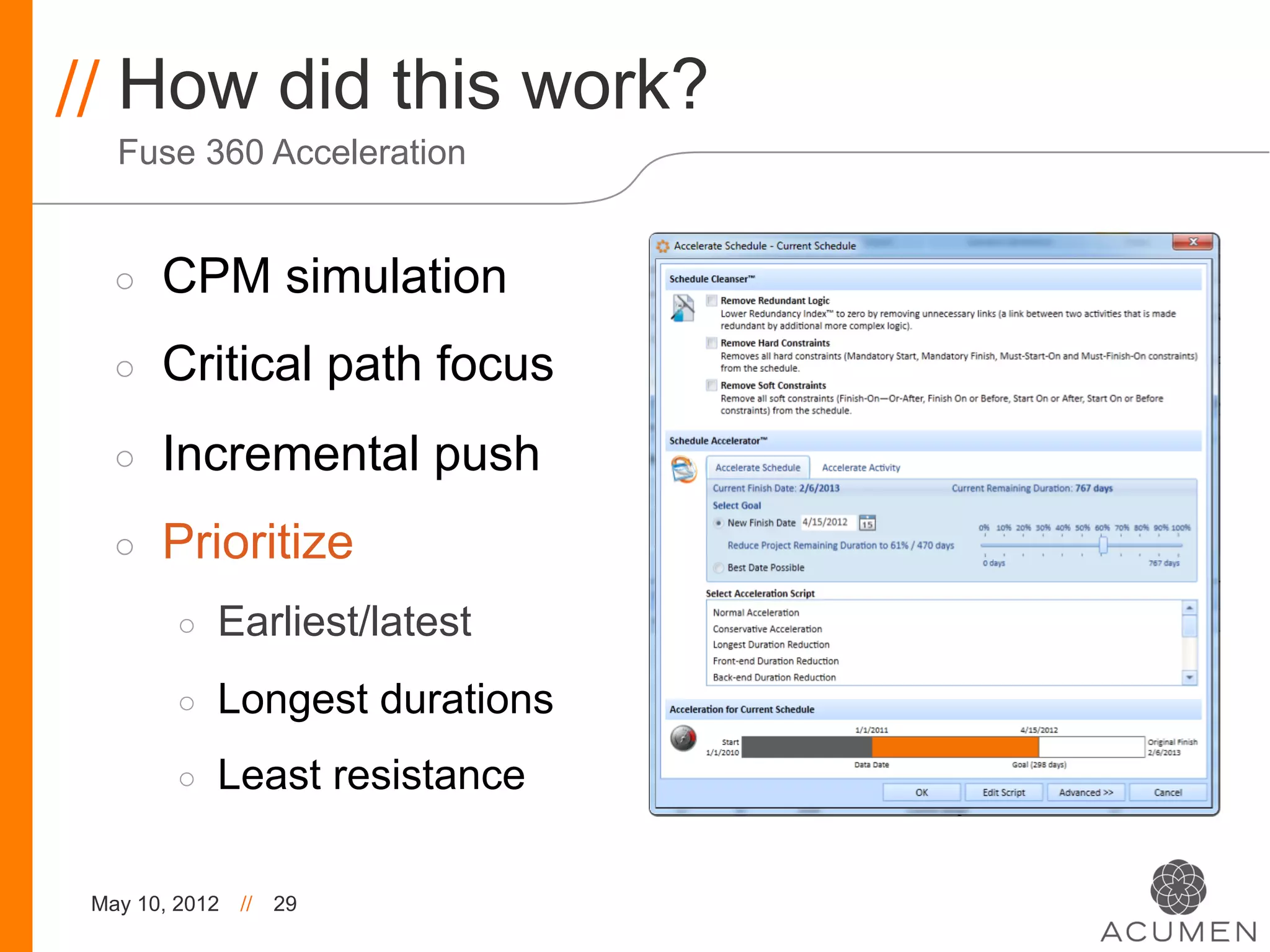 // How did this work?
   Fuse 360 Acceleration


   ◦    CPM simulation
   ◦    Critical path focus
   ◦    Incremental push
   ◦    Prioritize
         ◦    Earliest/latest
         ◦    Longest durations
         ◦    Least resistance

 May 10, 2012   //   29
 