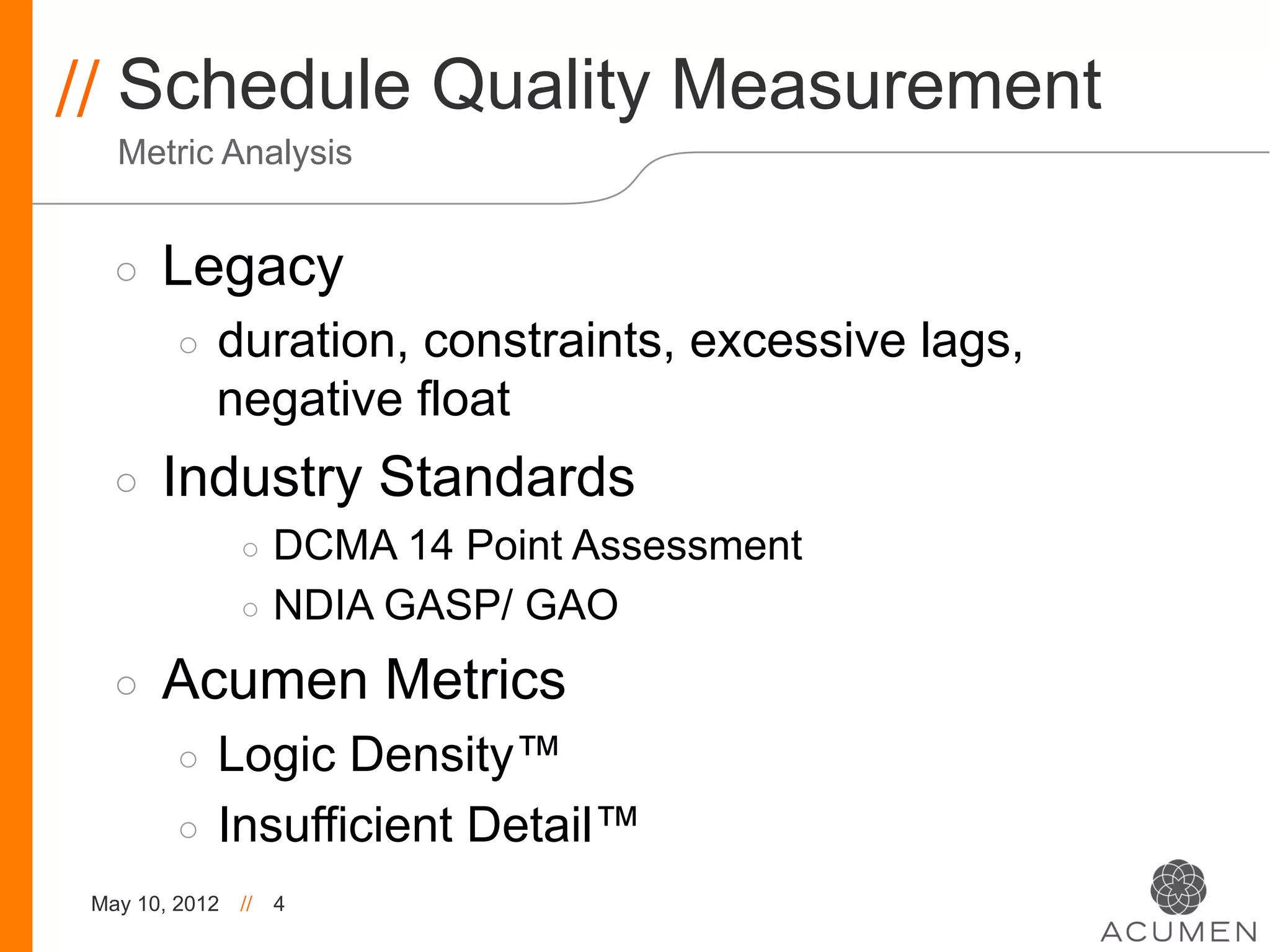 // Schedule Quality Measurement
   Metric Analysis


   ◦    Legacy
         ◦    duration, constraints, excessive lags,
              negative float
   ◦    Industry Standards
                ◦  DCMA 14 Point Assessment
                ◦  NDIA GASP/ GAO

   ◦    Acumen Metrics
         ◦  Logic Density™
         ◦  Insufficient Detail™
 May 10, 2012   //   4
 