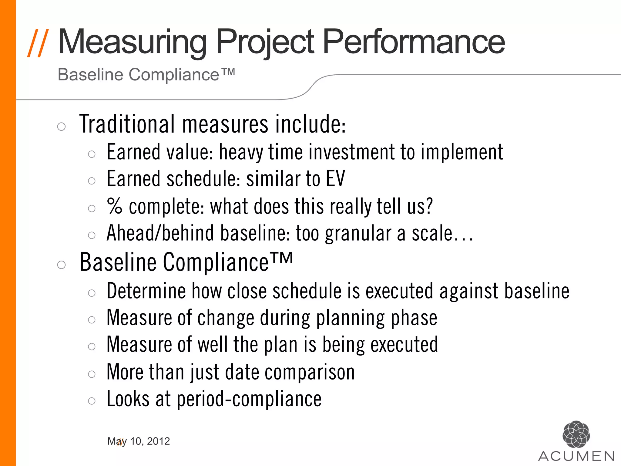 // Measuring Project Performance
  Baseline Compliance™


 ◦    Traditional measures include:
      ◦    Earned value: heavy time investment to implement
      ◦    Earned schedule: similar to EV
      ◦    % complete: what does this really tell us?
      ◦    Ahead/behind baseline: too granular a scale…
 ◦    Baseline Compliance™
      ◦    Determine how close schedule is executed against baseline
      ◦    Measure of change during planning phase
      ◦    Measure of well the plan is being executed
      ◦    More than just date comparison
      ◦    Looks at period-compliance
           May 10, 2012
            //
 