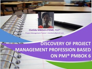 DISCOVERY OF PROJECT
MANAGEMENT PROFESSION BASED
ON PMI® PMBOK 6
Clotilde MBOLO-ETEME, PMP®
Project Management Trainer | clombolo@gmail.com
 