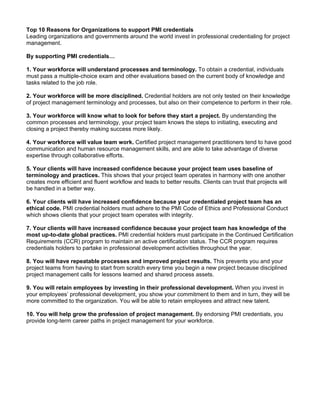 Top 10 Reasons for Organizations to support PMI credentials
Leading organizations and governments around the world invest in professional credentialing for project
management.

By supporting PMI credentials…

1. Your workforce will understand processes and terminology. To obtain a credential, individuals
must pass a multiple-choice exam and other evaluations based on the current body of knowledge and
tasks related to the job role.

2. Your workforce will be more disciplined. Credential holders are not only tested on their knowledge
of project management terminology and processes, but also on their competence to perform in their role.

3. Your workforce will know what to look for before they start a project. By understanding the
common processes and terminology, your project team knows the steps to initiating, executing and
closing a project thereby making success more likely.

4. Your workforce will value team work. Certified project management practitioners tend to have good
communication and human resource management skills, and are able to take advantage of diverse
expertise through collaborative efforts.

5. Your clients will have increased confidence because your project team uses baseline of
terminology and practices. This shows that your project team operates in harmony with one another
creates more efficient and fluent workflow and leads to better results. Clients can trust that projects will
be handled in a better way.

6. Your clients will have increased confidence because your credentialed project team has an
ethical code. PMI credential holders must adhere to the PMI Code of Ethics and Professional Conduct
which shows clients that your project team operates with integrity.

7. Your clients will have increased confidence because your project team has knowledge of the
most up-to-date global practices. PMI credential holders must participate in the Continued Certification
Requirements (CCR) program to maintain an active certification status. The CCR program requires
credentials holders to partake in professional development activities throughout the year.

8. You will have repeatable processes and improved project results. This prevents you and your
project teams from having to start from scratch every time you begin a new project because disciplined
project management calls for lessons learned and shared process assets.

9. You will retain employees by investing in their professional development. When you invest in
your employees’ professional development, you show your commitment to them and in turn, they will be
more committed to the organization. You will be able to retain employees and attract new talent.

10. You will help grow the profession of project management. By endorsing PMI credentials, you
provide long-term career paths in project management for your workforce.
 