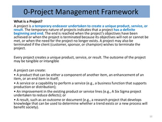 0-Project Management Framework
What is a Project?
A project is a temporary endeavor undertaken to create a unique product, service, or
result. The temporary nature of projects indicates that a project has a definite
beginning and end. The end is reached when the project’s objectives have been
achieved or when the project is terminated because its objectives will not or cannot be
met, or when the need for the project no longer exists. A project may also be
terminated if the client (customer, sponsor, or champion) wishes to terminate the
project.
Every project creates a unique product, service, or result. The outcome of the project
may be tangible or intangible
A project can create:
• A product that can be either a component of another item, an enhancement of an
item, or an end item in itself;
• A service or a capability to perform a service (e.g., a business function that supports
production or distribution);
• An improvement in the existing product or service lines (e.g., A Six Sigma project
undertaken to reduce defects); or
• A result, such as an outcome or document (e.g., a research project that develops
knowledge that can be used to determine whether a trend exists or a new process will
benefit society).
10
 