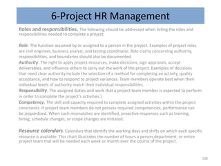 6-Project HR Management
Roles and responsibilities. The following should be addressed when listing the roles and
responsibilities needed to complete a project:
Role. The function assumed by or assigned to a person in the project. Examples of project roles
are civil engineer, business analyst, and testing coordinator. Role clarity concerning authority,
responsibilities, and boundaries should also be documented.
Authority. The right to apply project resources, make decisions, sign approvals, accept
deliverables, and influence others to carry out the work of the project. Examples of decisions
that need clear authority include the selection of a method for completing an activity, quality
acceptance, and how to respond to project variances. Team members operate best when their
individual levels of authority match their individual responsibilities.
Responsibility. The assigned duties and work that a project team member is expected to perform
in order to complete the project’s activities.
Competency. The skill and capacity required to complete assigned activities within the project
constraints. If project team members do not possess required competencies, performance can
be jeopardized. When such mismatches are identified, proactive responses such as training,
hiring, schedule changes, or scope changes are initiated.
Resource calendars. Calendars that identify the working days and shifts on which each specific
resource is available. This chart illustrates the number of hours a person,department, or entire
project team that will be needed each week or month over the course of the project.
108
 