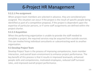 6-Project HR Management
9.2.2.1 Pre-assignment
When project team members are selected in advance, they are considered pre-
assigned. This situation can occur if the project is the result of specific people being
identified as part of a competitive proposal, if the project is dependent upon the
expertise of particular persons, or if some staff assignments are defined within the
project charter.
9.2.2.3 Acquisition
When the performing organization is unable to provide the staff needed to
complete a project, the required services may be acquired from outside sources.
This can involve hiring individual consultants or subcontracting work to another
organization.
9.3 Develop Project Team
Develop Project Team is the process of improving competencies, team member
interaction, and overall team environment to enhance project performance. The
key benefit of this process is that it results in improved teamwork, enhanced
people skills and competencies, motivated employees, reduced staff turnover
rates, and improved overall project performance.
109
 
