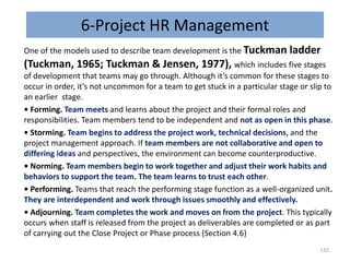 6-Project HR Management
One of the models used to describe team development is the Tuckman ladder
(Tuckman, 1965; Tuckman & Jensen, 1977), which includes five stages
of development that teams may go through. Although it’s common for these stages to
occur in order, it’s not uncommon for a team to get stuck in a particular stage or slip to
an earlier stage.
• Forming. Team meets and learns about the project and their formal roles and
responsibilities. Team members tend to be independent and not as open in this phase.
• Storming. Team begins to address the project work, technical decisions, and the
project management approach. If team members are not collaborative and open to
differing ideas and perspectives, the environment can become counterproductive.
• Norming. Team members begin to work together and adjust their work habits and
behaviors to support the team. The team learns to trust each other.
• Performing. Teams that reach the performing stage function as a well-organized unit.
They are interdependent and work through issues smoothly and effectively.
• Adjourning. Team completes the work and moves on from the project. This typically
occurs when staff is released from the project as deliverables are completed or as part
of carrying out the Close Project or Phase process (Section 4.6)
110
 