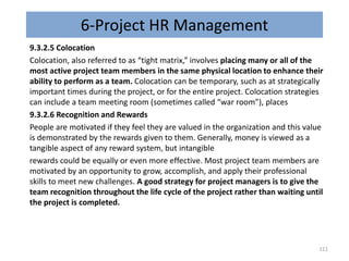 6-Project HR Management
9.3.2.5 Colocation
Colocation, also referred to as “tight matrix,” involves placing many or all of the
most active project team members in the same physical location to enhance their
ability to perform as a team. Colocation can be temporary, such as at strategically
important times during the project, or for the entire project. Colocation strategies
can include a team meeting room (sometimes called “war room”), places
9.3.2.6 Recognition and Rewards
People are motivated if they feel they are valued in the organization and this value
is demonstrated by the rewards given to them. Generally, money is viewed as a
tangible aspect of any reward system, but intangible
rewards could be equally or even more effective. Most project team members are
motivated by an opportunity to grow, accomplish, and apply their professional
skills to meet new challenges. A good strategy for project managers is to give the
team recognition throughout the life cycle of the project rather than waiting until
the project is completed.
111
 
