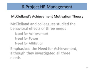 6-Project HR Management
McClelland’s Achievement Motivation Theory
McClelland and colleagues studied the
behavioral effects of three needs
Need for Achievement
Need for Power
Need for Affiliation
Emphasized the Need for Achievement,
although they investigated all three
needs
126
 
