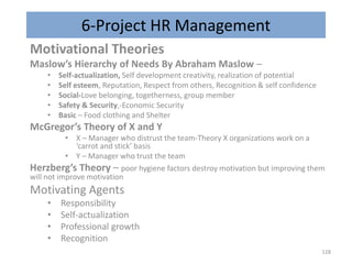 6-Project HR Management
Motivational Theories
Maslow’s Hierarchy of Needs By Abraham Maslow –
• Self-actualization, Self development creativity, realization of potential
• Self esteem, Reputation, Respect from others, Recognition & self confidence
• Social-Love belonging, togetherness, group member
• Safety & Security,-Economic Security
• Basic – Food clothing and Shelter
McGregor’s Theory of X and Y
• X – Manager who distrust the team-Theory X organizations work on a
‘carrot and stick’ basis
• Y – Manager who trust the team
Herzberg’s Theory – poor hygiene factors destroy motivation but improving them
will not improve motivation
Motivating Agents
• Responsibility
• Self-actualization
• Professional growth
• Recognition
128
 