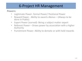 6-Project HR Management
Powers:
• Legitimate Power- formal Power/ Positional Power
• Reward Power- Ability to award a Bonus – (Always to be
done in Public)
• Expert Power (earned)- Being a subject matter expert
• Referent Power – Draws power by association with a higher
Authority
• Punishment Power- Ability to demote or with hold rewards
129
 