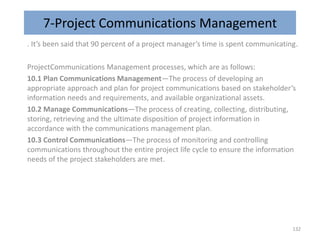 7-Project Communications Management
. It’s been said that 90 percent of a project manager’s time is spent communicating.
ProjectCommunications Management processes, which are as follows:
10.1 Plan Communications Management—The process of developing an
appropriate approach and plan for project communications based on stakeholder’s
information needs and requirements, and available organizational assets.
10.2 Manage Communications—The process of creating, collecting, distributing,
storing, retrieving and the ultimate disposition of project information in
accordance with the communications management plan.
10.3 Control Communications—The process of monitoring and controlling
communications throughout the entire project life cycle to ensure the information
needs of the project stakeholders are met.
132
 