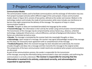 7-Project Communications Management
.
Communication Models
The communication models used to facilitate communications and the exchange of information may vary
from project to project and also within different stages of the same project. A basic communication
model, shown in Figure 10-4, consists of two parties, defined as the sender and receiver. Medium is the
technology medium and includes the mode of communication while noise includes any interference or
barriers that might compromise the delivery of the message. The sequence of steps in a basic
communication model is:
• Encode. Thoughts or ideas are translated (encoded) into language by the sender.
• Transmit Message. This information is then sent by the sender using communication channel (medium).
The transmission of this message may be compromised by various factors (e.g., distance, unfamiliar
technology, inadequate infrastructure, cultural difference, and lack of background information). These
factors are collectively termed as noise.
• Decode. The message is translated by the receiver back into meaningful thoughts or ideas.
• Acknowledge. Upon receipt of a message, the receiver may signal (acknowledge) receipt of the message
but this does not necessarily mean agreement with or comprehension of the message.
• Feedback/Response. When the received message has been decoded and understood, the receiver
encodes thoughts and ideas into a message and then transmits this message to the original sender.
The components of the basic communication model need to be considered when project communications
are discussed.
As part of the communications process, the sender is responsible for the transmission
of the message, ensuring the information being communicated is clear and complete, and confirming the
communication is correctly understood. The receiver is responsible for ensuring that the
information is received in its entirety, understood correctly, and acknowledged or
responded to appropriately.
136
 