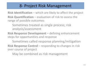 8- Project Risk Management
Risk Identification – which are likely to affect the project
Risk Quantification – evaluation of risk to assess the
range of possible outcomes
Sometimes treated as single process; risk
analysis/assessment
Risk Response Development – defining enhancement
steps for opportunities and response
Sometimes called response planning/mitigation
Risk Response Control – responding to changes in risk
over course of project
May be combined as risk management
142
 
