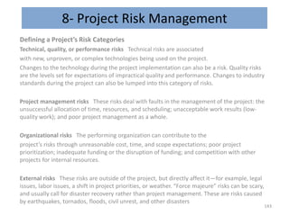 8- Project Risk Management
Defining a Project’s Risk Categories
Technical, quality, or performance risks Technical risks are associated
with new, unproven, or complex technologies being used on the project.
Changes to the technology during the project implementation can also be a risk. Quality risks
are the levels set for expectations of impractical quality and performance. Changes to industry
standards during the project can also be lumped into this category of risks.
Project management risks These risks deal with faults in the management of the project: the
unsuccessful allocation of time, resources, and scheduling; unacceptable work results (low-
quality work); and poor project management as a whole.
Organizational risks The performing organization can contribute to the
project’s risks through unreasonable cost, time, and scope expectations; poor project
prioritization; inadequate funding or the disruption of funding; and competition with other
projects for internal resources.
External risks These risks are outside of the project, but directly affect it—for example, legal
issues, labor issues, a shift in project priorities, or weather. “Force majeure” risks can be scary,
and usually call for disaster recovery rather than project management. These are risks caused
by earthquakes, tornados, floods, civil unrest, and other disasters
143
 