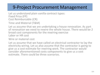 9-Project Procurement Management
Let us understand plain vanilla contract types:
Fixed Price (FP)
Cost Reimbursable (CR)
Time and Material (T&M)
Let us assume that we are undertaking a house renovation. As part
of renovation we need to rewire the whole house. There would be 2
broad cost components for the rewiring exercise
Labor or HR cost
Wire or material cost
Let us assume that we have called an electrical contractor to lay the
electricity wiring. Let us also assume that the contractor is going to
give us a cost estimate for rewiring work. The contractor would
consider aforementioned costs components to give us a cost
estimate. There could be three scenarios.
164
 