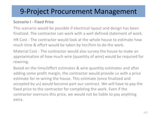 9-Project Procurement Management
Scenario I - Fixed Price
This scenario would be possible if electrical layout and design has been
finalized. The contractor can work with a well defined statement of work.
HR Cost - The contractor would look at the whole house to estimate how
much time & effort would be taken by her/him to do the work.
Material Cost - The contractor would also survey the house to make an
approximation of how much wire (quantity of wire) would be required for
rewiring.
Based on the time/effort estimates & wire quantity estimates and after
adding some profit margin, the contractor would provide us with a price
estimate for re-wiring the house. This estimate (once finalized and
accepted by us) would become part our contract. We will have to pay the
fixed price to the contractor for completing the work. Even if the
contractor overruns this price, we would not be liable to pay anything
extra.
177
 