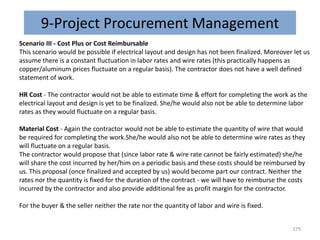9-Project Procurement Management
Scenario III - Cost Plus or Cost Reimbursable
This scenario would be possible if electrical layout and design has not been finalized. Moreover let us
assume there is a constant fluctuation in labor rates and wire rates (this practically happens as
copper/aluminum prices fluctuate on a regular basis). The contractor does not have a well defined
statement of work.
HR Cost - The contractor would not be able to estimate time & effort for completing the work as the
electrical layout and design is yet to be finalized. She/he would also not be able to determine labor
rates as they would fluctuate on a regular basis.
Material Cost - Again the contractor would not be able to estimate the quantity of wire that would
be required for completing the work.She/he would also not be able to determine wire rates as they
will fluctuate on a regular basis.
The contractor would propose that (since labor rate & wire rate cannot be fairly estimated) she/he
will share the cost incurred by her/him on a periodic basis and these costs should be reimbursed by
us. This proposal (once finalized and accepted by us) would become part our contract. Neither the
rates nor the quantity is fixed for the duration of the contract - we will have to reimburse the costs
incurred by the contractor and also provide additional fee as profit margin for the contractor.
For the buyer & the seller neither the rate nor the quantity of labor and wire is fixed.
179
 