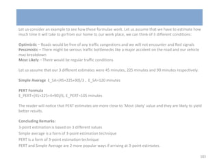 Let us consider an example to see how these formulae work. Let us assume that we have to estimate how
much time it will take to go from our home to our work place, we can think of 3 different conditions:
Optimistic – Roads would be free of any traffic congestions and we will not encounter and Red signals
Pessimistic – There might be serious traffic bottlenecks like a major accident on the road and our vehicle
may breakdown
Most Likely – There would be regular traffic conditions
Let us assume that our 3 different estimates were 45 minutes, 225 minutes and 90 minutes respectively.
Simple Average E_SA=(45+225+90)/3 , E_SA=120 minutes
PERT Formula
E_PERT=(45+225+4×90)/6, E_PERT=105 minutes
The reader will notice that PERT estimates are more close to 'Most Likely' value and they are likely to yield
better results.
Concluding Remarks:
3-point estimation is based on 3 different values
Simple average is a form of 3-point estimation technique
PERT is a form of 3-point estimation technique
PERT and Simple Average are 2 more popular ways if arriving at 3-point estimates.
183
 
