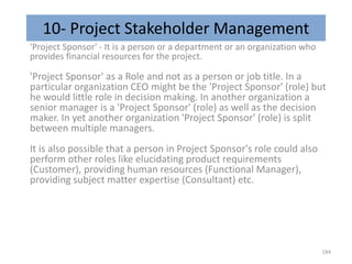 10- Project Stakeholder Management
'Project Sponsor' - It is a person or a department or an organization who
provides financial resources for the project.
'Project Sponsor' as a Role and not as a person or job title. In a
particular organization CEO might be the 'Project Sponsor' (role) but
he would little role in decision making. In another organization a
senior manager is a 'Project Sponsor' (role) as well as the decision
maker. In yet another organization 'Project Sponsor' (role) is split
between multiple managers.
It is also possible that a person in Project Sponsor's role could also
perform other roles like elucidating product requirements
(Customer), providing human resources (Functional Manager),
providing subject matter expertise (Consultant) etc.
184
 