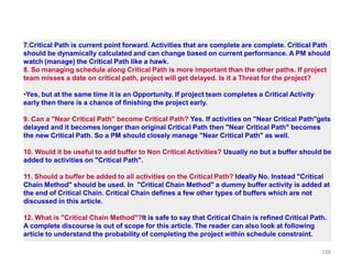 Click to Enlarge
7.Critical Path is current point forward. Activities that are complete are complete. Critical Path
should be dynamically calculated and can change based on current performance. A PM should
watch (manage) the Critical Path like a hawk.
8. So managing schedule along Critical Path is more important than the other paths. If project
team misses a date on critical path, project will get delayed. Is it a Threat for the project?
•Yes, but at the same time it is an Opportunity. If project team completes a Critical Activity
early then there is a chance of finishing the project early.
9. Can a "Near Critical Path" become Critical Path? Yes. If activities on "Near Critical Path"gets
delayed and it becomes longer than original Critical Path then "Near Critical Path" becomes
the new Critical Path. So a PM should closely manage "Near Critical Path" as well.
10. Would it be useful to add buffer to Non Critical Activities? Usually no but a buffer should be
added to activities on "Critical Path".
11. Should a buffer be added to all activities on the Critical Path? Ideally No. Instead "Critical
Chain Method" should be used. In "Critical Chain Method" a dummy buffer activity is added at
the end of Critical Chain. Critical Chain defines a few other types of buffers which are not
discussed in this article.
12. What is "Critical Chain Method"?It is safe to say that Critical Chain is refined Critical Path.
A complete discourse is out of scope for this article. The reader can also look at following
article to understand the probability of completing the project within schedule constraint.
188
 