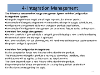 4- Integration Management
220
Conditions for Configuration Management:
Market competition forces new features to be added to the product.
The project took so long that product is nearing to obsoletion; therefore, a few
modifications will be applied to the product to keep it current.
The client dreamed about a new feature to be added to the product.
I hope now you don’t have any problems in cracking the questions on the PMP
Certification exam reagarding this topic.
The difference between the Change Management System and the Configuration
Management System:
•Change Management manages the changes in project baseline or process.
•An example of Change Management system can be a change in budget, schedule, etc.
•Configuration Management deals with changes in product specifications.
•An example of Configuration Management can be an extra feature added to the product.
Conditions for Change Management:
•Delay in schedule: if your schedule is delayed, you will develop a new schedule reflecting
the current situation and try to get it approved.
•Cost overrun: If you run out of money, you will need to re-estimate your cost to complete
the project and get it approved.
 