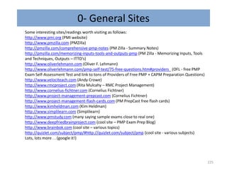 225
Some interesting sites/readings worth visiting as follows:
http://www.pmi.org (PMI website)
http://www.pmzilla.com (PMZilla)
http://pmzilla.com/comprehensive-pmp-notes (PM Zilla - Summary Notes)
http://pmzilla.com/memorizing-inputs-tools-and-outputs-pmp (PM Zilla - Memorizing Inputs, Tools
and Techniques, Outputs – ITTO’s)
http://www.oliverlehmann.com (Oliver F. Lehmann)
http://www.oliverlehmann.com/pmp-self-test/75-free-questions.htm#providers_ (OFL - free PMP
Exam Self-Assessment Test and link to tons of Providers of Free PMP + CAPM Preparation Questions)
http://www.velociteach.com (Andy Crowe)
http://www.rmcproject.com (Rita Mulcahy – RMC Project Management)
http://www.cornelius-fichtner.com (Cornelius Fichtner)
http://www.project-management-prepcast.com (Cornelius Fichtner)
http://www.project-management-flash-cards.com (PM PrepCast free flash cards)
http://www.kimheldman.com (Kim Heldman)
http://www.simplilearn.com (Simplilearn)
http://www.pmstudy.com (many saying sample exams close to real one)
http://www.deepfriedbrainproject.com (cool site – PMP Exam Prep Blog)
http://www.brainbok.com (cool site – various topics)
http://quizlet.com/subject/pmp/#http://quizlet.com/subject/pmp (cool site - various subjects)
Lots, lots more . . (google it!)
0- General Sites
 