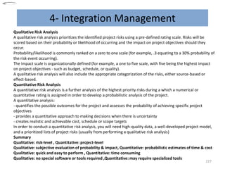 4- Integration Management
227
Qualitative Risk Analysis
A qualitative risk analysis prioritizes the identified project risks using a pre-defined rating scale. Risks will be
scored based on their probability or likelihood of occurring and the impact on project objectives should they
occur.
Probability/likelihood is commonly ranked on a zero to one scale (for example, .3 equating to a 30% probability of
the risk event occurring).
The impact scale is organizationally defined (for example, a one to five scale, with five being the highest impact
on project objectives - such as budget, schedule, or quality).
A qualitative risk analysis will also include the appropriate categorization of the risks, either source-based or
effect-based.
Quantitative Risk Analysis
A quantitative risk analysis is a further analysis of the highest priority risks during a which a numerical or
quantitative rating is assigned in order to develop a probabilistic analysis of the project.
A quantitative analysis:
- quantifies the possible outcomes for the project and assesses the probability of achieving specific project
objectives
- provides a quantitative approach to making decisions when there is uncertainty
- creates realistic and achievable cost, schedule or scope targets
In order to conduct a quantitative risk analysis, you will need high-quality data, a well-developed project model,
and a prioritized lists of project risks (usually from performing a qualitative risk analysis)
Summary
Qualitative: risk-level , Quantitative: project-level
Qualitative: subjective evaluation of probability & impact, Quantitative: probabilistic estimates of time & cost
Qualitative: quick and easy to perform , Quantitative: time consuming
Qualitative: no special software or tools required ,Quantitative: may require specialized tools
 