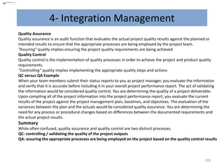 4- Integration Management
228
Quality Assurance
Quality assurance is an audit function that evaluates the actual project quality results against the planned or
intended results to ensure that the appropriate processes are being employed by the project team.
“Assuring” quality implies ensuring the project quality requirements are being achieved
Quality Control
Quality control is the implementation of quality processes in order to achieve the project and product quality
requirements.
“Controlling” quality implies implementing the appropriate quality steps and actions
QC versus QA Example
When your team members submit their status reports to you as project manager, you evaluate the information
and verify that it is accurate before including it in your overall project performance report. The act of validating
the information would be considered quality control. You are determining the quality of a project deliverable.
Upon compiling all of the project information into the project performance report, you evaluate the current
results of the project against the project management plan, baselines, and objectives. The evaluation of the
variances between the plan and the actuals would be considered quality assurance. You are determining the
need for any process or procedural changes based on differences between the documented requirements and
the actual project results.
Summary
While often confused, quality assurance and quality control are two distinct processes.
QC: controlling / validating the quality of the project outputs
QA: assuring the appropriate processes are being employed on the project based on the quality control results
 