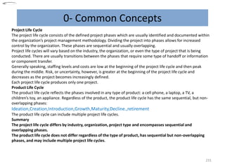 0- Common Concepts
231
Project Life Cycle
The project life cycle consists of the defined project phases which are usually identified and documented within
the organization’s project management methodology. Dividing the project into phases allows for increased
control by the organization. These phases are sequential and usually overlapping.
Project life cycles will vary based on the industry, the organization, or even the type of project that is being
conducted. There are usually transitions between the phases that require some type of handoff or information
or component transfer.
Generally speaking, staffing levels and costs are low at the beginning of the project life cycle and then peak
during the middle. Risk, or uncertainty, however, is greater at the beginning of the project life cycle and
decreases as the project becomes increasingly defined.
Each project life cycle produces only one project.
Product Life Cycle
The product life cycle reflects the phases involved in any type of product: a cell phone, a laptop, a TV, a
children’s toy, an appliance. Regardless of the product, the product life cycle has the same sequential, but non-
overlapping phases:
Ideation,Creation,Introduction,Growth,Maturity,Decline.,retirement
The product life cycle can include multiple project life cycles.
Summary
The project life cycle differs by industry, organization, project type and encompasses sequential and
overlapping phases.
The product life cycle does not differ regardless of the type of product, has sequential but non-overlapping
phases, and may include multiple project life cycles.
 