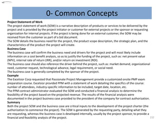 0- Common Concepts
232
Project Statement of Work
The project statement of work (SOW) is a narrative description of products or services to be delivered by the
project and is provided by the project initiator or customer for external projects or the sponsor or requesting
organization for internal projects. If the project is being done for an external customer, the SOW may be
received from the customer as part of a bid document.
The SOW details the business need for the project, the product scope description, the strategic plan, and the
characteristics of the product the project will create.
Business Case
The business case will confirm the business need and drivers for the project and will most likely include
information on a cost benefit analysis, so as to justify the funding of the project, such as: net present value
(NPV), internal rate of return (IRR), and/or return on investment (ROI).
The business case should also reference the driver behind the project, such as: market demand, organizational
need, customer request, technological advance, legal requirement, or social need.
The business case is generally completed by the sponsor of the project.
Example
The Excelsior Corp requested that Passionate Project Management provide a customized onsite PMP exam
preparation course. Excelsior provided PPM with a statement of work detailing the specifics of the course:
number of attendees, industry-specific information to be included, target date, location, etc.
The PPM contract administrator evaluated the SOW and conducted a financial analysis to determine the
feasibility of the project based on the projected revenue. The results of the financial analysis were
documented in the project business case provided to the president of the company for contract authorization.
Summary
Both the project SOW and the business case are critical inputs to the development of the project charter (the
authorization to commence the project). The SOW is generated by the requesting party, detailing what they
are requesting, whereas the business case is developed internally, usually by the project sponsor, to provide a
financial and feasibility analysis of the project.
 