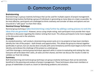 0- Common Concepts
234
Brainstorming
Brainstorming is a group creativity technique that can be used for multiple aspects of project management.
Brainstorming involves facilitating a group of individuals in generating as many ideas on a topic as possible. To
be most effective, participants are challenged to think creatively and consider all ideas and options and are
ensured of a “safe space” to share their ideas.
Nominal Group Technique
Nominal group technique takes brainstorming a step further by adding a voting process to rank the
ideas that are generated. However, versus using simple voting, each participant must provide their input
and there is discussion regarding the relative ranking that result. This allows participants to be more engaged
in the discussion and in the solutions.
Example
As standard practice, I will conduct a brainstorming session early on in my projects to have team members
identify the risks of the project – both threats and opportunities. This allows the group to interact together
(preferably in-person, but can also be done virtually with some limitations) and the team begins to form their
identity and embrace the challenge of the project as united group.
I will then leverage a nominal group technique approach when it comes to evaluating and ranking the risks.
Everyone will write down their votes, all votes are then shared, and then we discuss the results in order to
validate our final risk ranking.
Summary
Both brainstorming and nominal group technique are group creativity techniques that can be extremely
beneficial in the planning and analysis of project management. These techniques allow team members or
groups of stakeholders to work as a team on identifying problems and solutions.
 