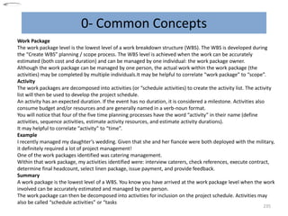 0- Common Concepts
235
Work Package
The work package level is the lowest level of a work breakdown structure (WBS). The WBS is developed during
the “Create WBS” planning / scope process. The WBS level is achieved when the work can be accurately
estimated (both cost and duration) and can be managed by one individual: the work package owner.
Although the work package can be managed by one person, the actual work within the work package (the
activities) may be completed by multiple individuals.It may be helpful to correlate “work package” to “scope”.
Activity
The work packages are decomposed into activities (or “schedule activities) to create the activity list. The activity
list will then be used to develop the project schedule.
An activity has an expected duration. If the event has no duration, it is considered a milestone. Activities also
consume budget and/or resources and are generally named in a verb-noun format.
You will notice that four of the five time planning processes have the word “activity” in their name (define
activities, sequence activities, estimate activity resources, and estimate activity durations).
It may helpful to correlate “activity” to “time”.
Example
I recently managed my daughter’s wedding. Given that she and her fiancée were both deployed with the military,
it definitely required a lot of project management!
One of the work packages identified was catering management.
Within that work package, my activities identified were: interview caterers, check references, execute contract,
determine final headcount, select linen package, issue payment, and provide feedback.
Summary
A work package is the lowest level of a WBS. You know you have arrived at the work package level when the work
involved can be accurately estimated and managed by one person.
The work package can then be decomposed into activities for inclusion on the project schedule. Activities may
also be called “schedule activities” or “tasks
 