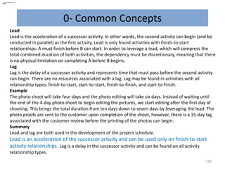 0- Common Concepts
236
Lead
Lead is the acceleration of a successor activity. In other words, the second activity can begin (and be
conducted in parallel) as the first activity. Lead is only found activities with finish-to-start
relationships: A must finish before B can start. In order to leverage a lead, which will compress the
total combined duration of both activities, the dependency must be discretionary, meaning that there
is no physical limitation on completing A before B begins.
Lag
Lag is the delay of a successor activity and represents time that must pass before the second activity
can begin. There are no resources associated with a lag. Lag may be found in activities with all
relationship types: finish-to-start, start-to-start, finish-to-finish, and start-to-finish.
Example
The photo shoot will take four days and the photo editing will take six days. Instead of waiting until
the end of the 4-day photo shoot to begin editing the pictures, we start editing after the first day of
shooting. This brings the total duration from ten days down to seven days by leveraging the lead. The
photo proofs are sent to the customer upon completion of the shoot, however, there is a 15-day lag
associated with the customer review before the printing of the photos can begin.
Summary
Lead and lag are both used in the development of the project schedule.
Lead is an acceleration of the successor activity and can be used only on finish-to-start
activity relationships. Lag is a delay in the successor activity and can be found on all activity
relationship types.
 