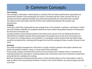 0- Common Concepts
240
Fast-Tracking
Fast-tracking is a technique in which phases or activities that normally would be done sequentially are
performed in parallel. Fast-tracking does not result in increased cost but it does increase the risk, as
activities that were originally intended to be performed sequentially are now performed in parallel.
The ability to fast-track implies that the finish-to-start relationship between the activities was
discretionary.
Crashing
Crashing is used if fast-tracking did not save enough time on the schedule. Crashing is a technique in which
cost and schedule tradeoffs are analyzed to determine how to obtain the greatest amount of compression
for the least incremental cost.
Crashing analyzes critical activities based on the lowest crash cost per time unit allowing the team to
identify those candidate activities that would produce the greatest value at the least incremental cost.
The results of a crashing analysis can be plotted in a crash graph, where activities with the flattest slope
would be considered first, meaning that they gain the most time savings but have a smaller increase in cost
(rise).
Summary
The reality of project management is that there is usually a need to compress the project schedule and
deliver the project’s product, service, or result sooner than estimated.
Fast-tracking is always considered first as there are no increased costs. However, there is increased risk.
Crashing would be the next option. Crashing analyzes the incremental crash costs of activities to determine
and prioritize the candidates for crashing.
Both fast-tracking and crashing should be used on critical activities (those on the critical path) in order to
have an effect on the actual project schedule. If used on non-critical activities, you have just given yourself
more float
 