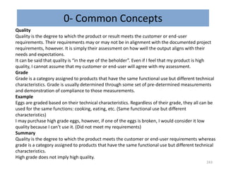 0- Common Concepts
243
Quality
Quality is the degree to which the product or result meets the customer or end-user
requirements. Their requirements may or may not be in alignment with the documented project
requirements, however. It is simply their assessment on how well the output aligns with their
needs and expectations.
It can be said that quality is “in the eye of the beholder”. Even if I feel that my product is high
quality, I cannot assume that my customer or end-user will agree with my assessment.
Grade
Grade is a category assigned to products that have the same functional use but different technical
characteristics. Grade is usually determined through some set of pre-determined measurements
and demonstration of compliance to those measurements.
Example
Eggs are graded based on their technical characteristics. Regardless of their grade, they all can be
used for the same functions: cooking, eating, etc. (Same functional use but different
characteristics)
I may purchase high grade eggs, however, if one of the eggs is broken, I would consider it low
quality because I can’t use it. (Did not meet my requirements)
Summary
Quality is the degree to which the product meets the customer or end-user requirements whereas
grade is a category assigned to products that have the same functional use but different technical
characteristics.
High grade does not imply high quality.
 