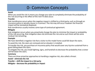 0- Common Concepts
Avoid
When you avoid the risk it means you change your plan to completely eliminate the probability of
the risk occurring or the effect of the risk if it does occur.
Transfer
Risk transference occurs when the negative impact is shifted to a third party, such as through an
insurance policy or penalty clause in a contract. The risk may still occur however the financial
impact will be somewhat displaced.
Risk transference usually involves some type of contractual agreement.
Mitigate
Risk mitigation occurs when you proactively change the plan to minimize the impact or probability
of the risk occurring. Risk mitigation does not eliminate the risk and as such there will be some
residual risk remaining.
Example
We have identified a negative risk that a visitor to the model home could fall down the stairs.
To avoid the risk, the stairs are removed and an elevator is installed.
To transfer the risk, you purchase an insurance policy that would cover any injuries sustained from a
guest falling down the stairs.
To mitigate the risk, you install lighting, signs, and handrails to decrease the probability that a visitor
will fall down the stairs.
Summary
There are three proactive approaches to handling a negative risk, also called a threat:
Avoid – eliminate the risk
Transfer – shift the impact to a 3rd party
Mitigate – decrease the probability or impact
244
 