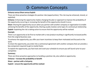 0- Common Concepts
Enhance versus Share versus Exploit
There are three proactive strategies for positive risks (opportunities). This risk may be enhanced, shared, or
exploited.
Enhance -Enhancing the opportunity implies changing the plan or approach to improve the probability of
the opportunity occurring or increasing the benefit of the opportunity should it occur.
Share -Sharing the opportunity occurs when you partner with another company or organization to enable
achieving the benefits of the opportunity. Sharing usually involves some type of a contractual relationship.
Exploit -Exploiting the risk is taking action to ensure that the opportunity will be realized.
Example
There is an opportunity to be first-to-market with a new product resulting in significantly increased profits
from the original business case.
To enhance the opportunity, you offer your team incentives to keep them motivated and focused on the
work.
To share the opportunity, you enter into a contractual agreement with another company that can provide a
key component required to get to market faster.
To exploit the opportunity, you fast-track and crash your schedule to ensure you will launch prior to your
competitor.
Summary
There are three proactive approaches to handling a positive risk, also called an opportunity:
Enhance – increase the probability or benefit
Share – partner with a 3rd party
Exploit – ensure the opportunity will be realized
245
 