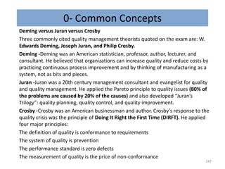 0- Common Concepts
Deming versus Juran versus Crosby
Three commonly cited quality management theorists quoted on the exam are: W.
Edwards Deming, Joseph Juran, and Philip Crosby.
Deming -Deming was an American statistician, professor, author, lecturer, and
consultant. He believed that organizations can increase quality and reduce costs by
practicing continuous process improvement and by thinking of manufacturing as a
system, not as bits and pieces.
Juran -Juran was a 20th century management consultant and evangelist for quality
and quality management. He applied the Pareto principle to quality issues (80% of
the problems are caused by 20% of the causes) and also developed “Juran’s
Trilogy”: quality planning, quality control, and quality improvement.
Crosby -Crosby was an American businessman and author. Crosby’s response to the
quality crisis was the principle of Doing It Right the First Time (DIRFT). He applied
four major principles:
The definition of quality is conformance to requirements
The system of quality is prevention
The performance standard is zero defects
The measurement of quality is the price of non-conformance
247
 