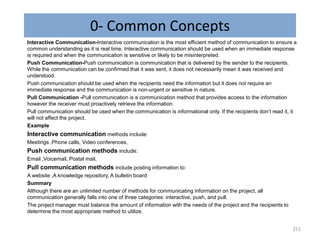 0- Common Concepts
Interactive Communication-Interactive communication is the most efficient method of communication to ensure a
common understanding as it is real time. Interactive communication should be used when an immediate response
is required and when the communication is sensitive or likely to be misinterpreted.
Push Communication-Push communication is communication that is delivered by the sender to the recipients.
While the communication can be confirmed that it was sent, it does not necessarily mean it was received and
understood.
Push communication should be used when the recipients need the information but it does not require an
immediate response and the communication is non-urgent or sensitive in nature.
Pull Communication -Pull communication is a communication method that provides access to the information
however the receiver must proactively retrieve the information.
Pull communication should be used when the communication is informational only. If the recipients don’t read it, it
will not affect the project.
Example
Interactive communication methods include:
Meetings ,Phone calls, Video conferences,
Push communication methods include:
Email ,Voicemail, Postal mail,
Pull communication methods include posting information to:
A website ,A knowledge repository, A bulletin board
Summary
Although there are an unlimited number of methods for communicating information on the project, all
communication generally falls into one of three categories: interactive, push, and pull.
The project manager must balance the amount of information with the needs of the project and the recipients to
determine the most appropriate method to utilize.
251
 